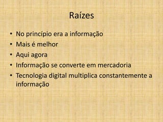 Raízes
•   No princípio era a informação
•   Mais é melhor
•   Aqui agora
•   Informação se converte em mercadoria
•   Tecnologia digital multiplica constantemente a
    informação
 