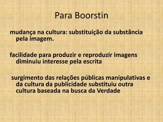 Para Boorstin
mudança na cultura: substituição da substância
 pela imagem.

facilidade para produzir e reproduzir imagens
  diminuiu interesse pela escrita

surgimento das relações públicas manipulativas e
  da cultura da publicidade substituiu outra
  cultura baseada na busca da Verdade
 