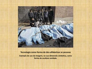 Tecnologia como forma de des-alfabetizar as pessoas
Exemplo de uso da imagem, na sua dimensão simbólica, como
                forma de ocultara verdade.
 