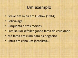 Um exemplo
•   Greve em mina em Ludlow (1914)
•   Polícia age
•   Cinquenta e três mortos
•   Família Rockefeller ganha fama de crueldade
•   Má fama era ruim para os negócios
•   Entra em cena um jornalista...
 