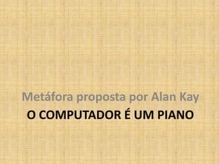 Metáfora proposta por Alan Kay
O COMPUTADOR É UM PIANO
 