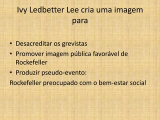 Ivy Ledbetter Lee cria uma imagem
                 para

• Desacreditar os grevistas
• Promover imagem pública favorável de
  Rockefeller
• Produzir pseudo-evento:
Rockefeller preocupado com o bem-estar social
 