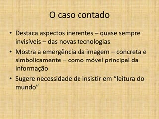 O caso contado
• Destaca aspectos inerentes – quase sempre
  invisíveis – das novas tecnologias
• Mostra a emergência da imagem – concreta e
  simbolicamente – como móvel principal da
  informação
• Sugere necessidade de insistir em “leitura do
  mundo”
 