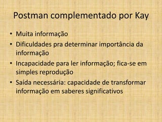 Postman complementado por Kay
• Muita informação
• Dificuldades pra determinar importância da
  informação
• Incapacidade para ler informação; fica-se em
  simples reprodução
• Saída necessária: capacidade de transformar
  informação em saberes significativos
 