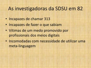 As investigadoras da SDSU em 82
• Incapazes de chamar 313
• Incapazes de fazer o que sabiam
• Vítimas de um medo promovido por
  profissionais dos meios digitais
• Incomodadas com necessidade de utilizar uma
  meta-linguagem
 