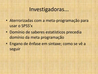 Investigadoras...
• Aterrorizadas com a meta-programação para
  usar o SPSS’x
• Domínio de saberes estatísticos precedia
  domínio da meta programação
• Engano de ênfase em sintaxe; como se vê a
  seguir
 