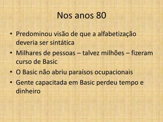 Nos anos 80
• Predominou visão de que a alfabetização
  deveria ser sintática
• Milhares de pessoas – talvez milhões – fizeram
  curso de Basic
• O Basic não abriu paraísos ocupacionais
• Gente capacitada em Basic perdeu tempo e
  dinheiro
 