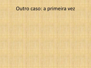 Outro caso: a primeira vez
 