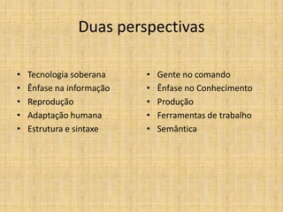 Duas perspectivas

•   Tecnologia soberana    •   Gente no comando
•   Ênfase na informação   •   Ênfase no Conhecimento
•   Reprodução             •   Produção
•   Adaptação humana       •   Ferramentas de trabalho
•   Estrutura e sintaxe    •   Semântica
 