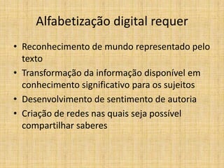 Alfabetização digital requer
• Reconhecimento de mundo representado pelo
  texto
• Transformação da informação disponível em
  conhecimento significativo para os sujeitos
• Desenvolvimento de sentimento de autoria
• Criação de redes nas quais seja possível
  compartilhar saberes
 