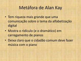 Metáfora de Alan Kay
• Tem riqueza mais grande que uma
  comunicação sobre o tema da alfabetização
  digital
• Mostra o ridículo (e o dramático) em
  carregamento de pianos
• Deixa claro que o cidadão comum deve fazer
  música com o piano
 