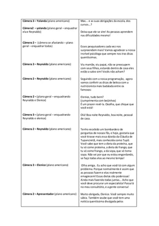 Câmera 3 – Yolanda (plano americano)         Mas... e as suas obrigações da escola, dos
                                             cursos...?
Câmera2 – yolanda (plano geral – enquadrar
ela e Reynaldo)                              Deixa que ele se vire! As pessoas aprendem
                                             nas dificuldades mesmo!

Câmera 2 – (câmera se afastando – plano
geral – enquadrar todos)                     Esses pesquisadores cada vez nos
                                             surpreendem mais! Vamos agradecer a nossa
                                             incrível psicóloga que sempre nos tras dicas
                                             quentíssimas.

Câmera 3 – Reynaldo (plano americano)        Viu mamãe, viu papai, não se preocupem
                                             com seus filhos, estando dentro de casa eles
                                             estão a salvo sim! Vocês não acham?

Câmera 2 – Reynaldo (plano americano)        Seguindo com a nossa programação, agora
                                             vamos conferir as dicas de beleza com a
                                             nutricionista mais badalada entre os
                                             famosos:

Câmera 2 – (plano geral – enquadrando        Elenice, tudo bem?
Reynaldo e Elenice)                          (cumprimenta com beijinhos)
                                             É um prazer revê-la. Ooolha, que chique que
                                             você está!

Câmera 3 – (plano geral – enquadrando        Olá! Boa noite Reynaldo, boa noite, pessoal
Reynaldo e elenice)                          de casa.


Câmera 2 – Reynaldo (plano americano)        Tenho recebido um bombardeio de
                                             perguntas de nossos fãs, e hoje, gostaria que
                                             você tirasse mais essa dúvida da Cláudia de
                                             Tupanciretã, mais conhecida como Tupã:
                                             Você sabe que tem a dieta da proteína, que
                                             tu só come proteína, a dieta do frango, que
                                             tu só come frango, a da sopa, que só toma
                                             sopa. Não sei por que eu estou engordando,
                                             se faço todas elas ao mesmo tempo!

Câmera 3 – Elenice (plano americano)         Olha amiga.. Eu acho que você tá com algum
                                             problema. Porque normalmente é assim que
                                             as pessoas fazem e elas realmente
                                             emagrecem! Essas dietas são poderosas!
                                             Ainda mais fazendo todas juntas... Acho que
                                             você deve procurar um especialista! Passa lá
                                             no meu consultório, e a gente conversa!

Câmera 2 – Apresentador (plano americano)    Muito obrigada, Elenice. Você sempre muito
                                             sábia. Também soube que você tem uma
                                             notícia quentíssima divulgada pelos
 