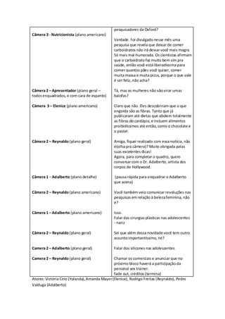 pesquisadores da Oxford?
Câmera 3 - Nutricionista (plano americano)
                                                Verdade. Foi divulgado nesse mês uma
                                                pesquisa que revela que deixar de comer
                                                carboidratos não irá deixar você mais magra.
                                                Só mais mal-humorada. Os cientistas afirmam
                                                que o carboidrato faz muito bem sim pra
                                                saúde, então você está liberadíssima para
                                                comer quantos pães você quiser, comer
                                                muita massa e muita pizza, porque o que vale
                                                é ser feliz, não acha?

Câmera 2 – Apresentador (plano geral –          Tá, mas as mulheres não vão virar umas
todos enquadrados, e com cara de espanto)       balofas?

Câmera 3 – Elenice (plano americano)            Claro que não. Eles descobriram que o que
                                                engorda são as fibras. Tanto que já
                                                publicaram até dietas que abolem totalmente
                                                as fibras do cardápio, e incluem alimentos
                                                proibidíssimos até então, como o chocolate e
                                                o pastel.

Câmera 2 – Reynaldo (plano geral)               Amiga, fiquei realizado com essa notícia, não
                                                é(olha pra câmera)? Muito obrigada pelas
                                                suas excelentes dicas!
                                                Agora, para completar o quadro, quero
                                                conversar com o Dr. Adalberto, artista dos
                                                corpos de Hollywood.

Câmera 1 – Adalberto (plano detalhe)            (pausa rápida para enquadrar o Adalberto
                                                que acena)

Câmera 2 – Reynaldo (plano americano)           Você também veio comunicar revoluções nas
                                                pesquisas em relação à beleza feminina, não
                                                é?

Câmera 1 – Adalberto (plano americano)          Isso.
                                                Falar das cirurgias plásticas nas adolescentes
                                                - nariz

Câmera 2 – Reynaldo (plano geral)               Sei que além dessa novidade você tem outro
                                                assunto importantíssimo, né?

Camera 2 – Adalberto (plano geral)              Falar dos silicones nas adolescentes

Camera 2 – Reynaldo (plano geral)               Chamar os comerciais e anunciar que no
                                                próximo bloco haverá a participação da
                                                personal sex trainer.
                                                fade out, créditos (termina)
Atores: Victória Círio (Yolanda), Amanda Mayer (Elenice), Rodrigo Freitas (Reynaldo), Pedro
Valduga (Adalberto)
 