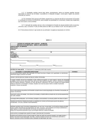 § 2° A f iscalização sanitária dev erá estar atenta, prioritariamente, dentre as inúmeras questões técnicas
relacionadas ao exercício das ativ idades, à procedência e à adequada rotulagem, conserv ação e higiene dos produtos
of erecidos ao consumo.
§ 3° As interdições total e parcial de ativ idades, equipamentos ou máquinas dev erão ser prev iamente comunicados
à coordenação de ev entos da S/SUBVISA, para av aliação da possibilidade de cumprimento imediato da(s) exigência(s)
que motiv ou(ram) o ato de interditar.
§ 4° A aplicação das sanções cabív eis, ante a constatação de inf rações de natureza sanitária serão as prev istas,
conf orme o caso, no Decreto nº 6.235, de 30de outubro de 1986 e na Lei Federal nº 6.437, de 20 de agosto de 1977.
Art. 3º Esta portaria entrará em v igor na data de sua publicação, rev ogadas as disposições em contrário.
ANEXO III
ROTEIRO DE INSPEÇÃO PARA EVENTOS - ALIMENTOS
SERVIÇOS DE ALIMENTAÇÃO, BARES E LANCHONETES
IDENTIFICAÇÃO DA EMPRESA
Razão Social:
Endereço:
CEP:
CNPJ:
TIS Guia nº:
IM:
Localização:
DOCUMENTOS
LAVRADOS:TVS
AI
EI
TI
TAI TAD TAAA
CRITÉRIO DE AVALIAÇÃO: (S) Satisf atório (I) Insatisf atório (NAP) Não se aplica
SITUAÇÕES E CONDIÇÕES ESTRUTURAIS CRITÉRIO
Rev estimentos de piso, parede, teto e bancadas com superf ícies lisas e íntegras, sem rugosidades ou reentrâncias,
resistentes a água e produtos de limpeza
Janelas e demais aberturas dotadas de telas de malhas milimetradas
O esgoto sanitário dev erá ser interligado à rede coletora de esgotos ou f ossa séptica, atrav és de tubulações
protegidas e sem riscos de v azamentos, onde não houv er rede coletora de esgotos, conf inar o ef luente em recipiente
f eito de material resistente o bastante de modo não permitir v azamentos, de v olume compatív el ao esgoto gerado,
dotado de dispositiv o de drenagem e limpeza, situados e em local de acesso restrito e isolado f isicamente,
impedindo o acesso de pessoas;
Prev er caixa retentora de gordura de dimensões compatív eis ao v olume de produção de ef luentes e f ora da área de
preparo de alimentos
Suprimento continuo de energia, com número de tomadas e a tensão elétrica compatív eis com as dos equipamentos
que serão utilizados
Iluminação elétrica adequada, com luminárias protegidas contra explosão e ev entuais quedas nas áreas de f abrico
Depósitos de alimentos dotados de estrados ou prateleiras em número suf iciente para suporte dos gêneros
armazenados, com piso e paredes impermeabilizados.
Gabinetes sanitários para f uncionários independentes por sexo, bem conserv ados, com lav atórios dotados de sabão
líquido e toalhas descartáv eis para higienização das mãos, chuv eiros, v asos sanitários com tampo e sobretampo e
papel higiênico e cestos a ele destinado com tampas de acionamento não manual;
portas com f echamento automático e sem comunicação direta com a área de produção.
Local exclusiv o e protegido para guarda de roupas e utensílios dos f uncionários.
Existência de lav atórios exclusiv os para lav agem de mãos nas áreas de produção equipado com sabão líquido e
toalhas descartáv eis para higienização das mãos, coletores dotados de tampa com acionamento automático e
quando necessário produto antisséptico para f inalização da higienização das mãos.
 