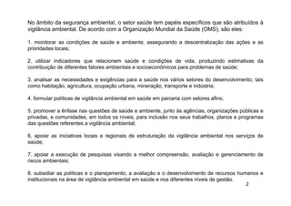 2
No âmbito da segurança ambiental, o setor saúde tem papéis específicos que são atribuídos à
vigilância ambiental. De acordo com a Organização Mundial da Saúde (OMS), são eles:
1. monitorar as condições de saúde e ambiente, assegurando a descentralização das ações e as
prioridades locais;
2. utilizar indicadores que relacionem saúde e condições de vida, produzindo estimativas da
contribuição de diferentes fatores ambientais e socioeconômicos para problemas de saúde;
3. analisar as necessidades e exigências para a saúde nos vários setores do desenvolvimento, tais
como habitação, agricultura, ocupação urbana, mineração, transporte e indústria;
4. formular políticas de vigilância ambiental em saúde em parceria com setores afins;
5. promover a ênfase nas questões de saúde e ambiente, junto às agências, organizações públicas e
privadas, e comunidades, em todos os níveis, para inclusão nos seus trabalhos, planos e programas
das questões referentes a vigilância ambiental;
6. apoiar as iniciativas locais e regionais de estruturação da vigilância ambiental nos serviços de
saúde;
7. apoiar a execução de pesquisas visando a melhor compreensão, avaliação e gerenciamento de
riscos ambientais;
8. subsidiar as políticas e o planejamento, a avaliação e o desenvolvimento de recursos humanos e
institucionais na área de vigilância ambiental em saúde e nos diferentes níveis de gestão.
 