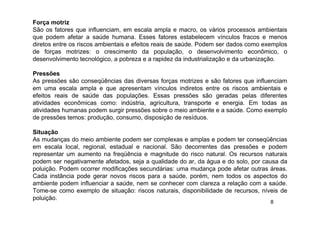 8
Força motriz
São os fatores que influenciam, em escala ampla e macro, os vários processos ambientais
que podem afetar a saúde humana. Esses fatores estabelecem vínculos fracos e menos
diretos entre os riscos ambientais e efeitos reais de saúde. Podem ser dados como exemplos
de forças motrizes: o crescimento da população, o desenvolvimento econômico, o
desenvolvimento tecnológico, a pobreza e a rapidez da industrialização e da urbanização.
Pressões
As pressões são conseqüências das diversas forças motrizes e são fatores que influenciam
em uma escala ampla e que apresentam vínculos indiretos entre os riscos ambientais e
efeitos reais de saúde das populações. Essas pressões são geradas pelas diferentes
atividades econômicas como: indústria, agricultura, transporte e energia. Em todas as
atividades humanas podem surgir pressões sobre o meio ambiente e a saúde. Como exemplo
de pressões temos: produção, consumo, disposição de resíduos.
Situação
As mudanças do meio ambiente podem ser complexas e amplas e podem ter conseqüências
em escala local, regional, estadual e nacional. São decorrentes das pressões e podem
representar um aumento na freqüência e magnitude do risco natural. Os recursos naturais
podem ser negativamente afetados, seja a qualidade do ar, da água e do solo, por causa da
poluição. Podem ocorrer modificações secundárias: uma mudança pode afetar outras áreas.
Cada instância pode gerar novos riscos para a saúde, porém, nem todos os aspectos do
ambiente podem influenciar a saúde, nem se conhecer com clareza a relação com a saúde.
Tome-se como exemplo de situação: riscos naturais, disponibilidade de recursos, níveis de
poluição.
 