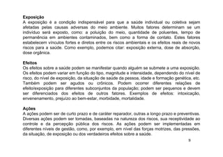 9
Exposição
A exposição é a condição indispensável para que a saúde individual ou coletiva sejam
afetadas pelas causas adversas do meio ambiente. Muitos fatores determinam se um
indivíduo será exposto, como: a poluição do meio, quantidade de poluentes, tempo de
permanência em ambientes contaminados, bem como a forma de contato. Estes fatores
estabelecem vínculos fortes e diretos entre os riscos ambientais e os efeitos reais de novos
riscos para a saúde. Como exemplo, podemos citar: exposição externa, dose de absorção,
dose orgânica.
Efeitos
Os efeitos sobre a saúde podem se manifestar quando alguém se submete a uma exposição.
Os efeitos podem variar em função do tipo, magnitude e intensidade, dependendo do nível de
risco, do nível de exposição, da situação de saúde da pessoa, idade e formação genética, etc.
Também podem ser agudos ou crônicos. Podem ocorrer diferentes relações de
efeito/exposição para diferentes subconjuntos da população; podem ser pequenos e devem
ser diferenciados dos efeitos de outros fatores. Exemplos de efeitos: intoxicação,
envenenamento, prejuízo ao bem-estar, morbidade, mortalidade.
Ações
A ações podem ser de curto prazo e de caráter reparador, outras a longo prazo e preventivas.
Diversas ações podem ser tomadas, baseadas na natureza dos riscos, sua receptividade ao
controle e da percepção pública dos riscos. As ações podem ser implementadas em
diferentes níveis de gestão, como, por exemplo, em nível das forças motrizes, das pressões,
da situação, de exposição ou dos verdadeiros efeitos sobre a saúde.
 
