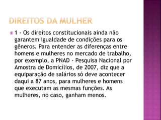  1 - Os direitos constitucionais ainda não
garantem igualdade de condições para os
gêneros. Para entender as diferenças entre
homens e mulheres no mercado de trabalho,
por exemplo, a PNAD - Pesquisa Nacional por
Amostra de Domicílios, de 2007, diz que a
equiparação de salários só deve acontecer
daqui a 87 anos, para mulheres e homens
que executam as mesmas funções. As
mulheres, no caso, ganham menos.
 