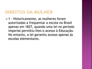  1 - Historicamente, as mulheres foram
autorizadas a frequentar a escola no Brasil
apenas em 1827, quando uma lei no período
imperial permitiu-lhes o acesso à Educação.
No entanto, a lei garantiu acesso apenas às
escolas elementares.
 