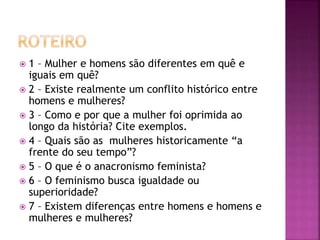  1 – Mulher e homens são diferentes em quê e
iguais em quê?
 2 – Existe realmente um conflito histórico entre
homens e mulheres?
 3 – Como e por que a mulher foi oprimida ao
longo da história? Cite exemplos.
 4 – Quais são as mulheres historicamente “a
frente do seu tempo”?
 5 – O que é o anacronismo feminista?
 6 – O feminismo busca igualdade ou
superioridade?
 7 – Existem diferenças entre homens e homens e
mulheres e mulheres?
 