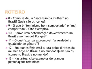  8 – Como se deu a “ascensão da mulher” no
Brasil? Quais são os ícones?
 9 – O que é “feminismo bem comportado” e “mal
comportado”? Cite exemplos.
 10 – Houve uma deterioração do Movimento no
Brasil e no mundo? Por quê?
 11 – O que fazer para promover “a verdadeira
igualdade de gênero”?
 12 – Em que estágio está a luta pelos direitos da
mulher hoje no Brasil e no mundo? Quais são os
ícones no Brasil e no mundo?
 13 – Nas artes, cite exemplos de grandes
personagens femininas.
 