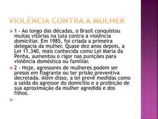  1 - Ao longo das décadas, o Brasil conquistou
muitas vitórias na luta contra a violência
domiciliar. Em 1985, foi criada a primeira
delegacia da mulher. Quase dez anos depois, a
Lei 11.340, mais conhecida como Lei Maria da
Penha, aumentou o rigor nas punições para
violência doméstica ou familiar.
 2 - Hoje, agressores de mulheres podem ser
presos em flagrante ou ter prisão preventiva
decretada. Além disso, a lei prevê medidas como
a saída do agressor do domicílio e a proibição de
sua aproximação da mulher agredida e dos
filhos.

 