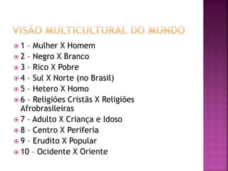  1 – Mulher X Homem
 2 – Negro X Branco
 3 – Rico X Pobre
 4 – Sul X Norte (no Brasil)
 5 – Hetero X Homo
 6 – Religiões Cristãs X Religiões
Afrobrasileiras
 7 – Adulto X Criança e Idoso
 8 – Centro X Periferia
 9 – Erudito X Popular
 10 – Ocidente X Oriente
 