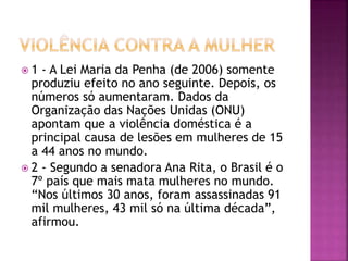  1 - A Lei Maria da Penha (de 2006) somente
produziu efeito no ano seguinte. Depois, os
números só aumentaram. Dados da
Organização das Nações Unidas (ONU)
apontam que a violência doméstica é a
principal causa de lesões em mulheres de 15
a 44 anos no mundo.
 2 - Segundo a senadora Ana Rita, o Brasil é o
7º país que mais mata mulheres no mundo.
“Nos últimos 30 anos, foram assassinadas 91
mil mulheres, 43 mil só na última década”,
afirmou.
 