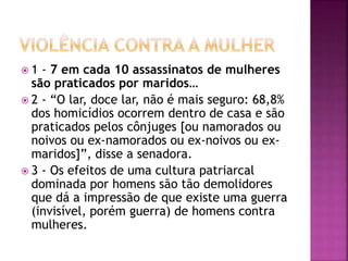  1 - 7 em cada 10 assassinatos de mulheres
são praticados por maridos…
 2 - “O lar, doce lar, não é mais seguro: 68,8%
dos homicídios ocorrem dentro de casa e são
praticados pelos cônjuges [ou namorados ou
noivos ou ex-namorados ou ex-noivos ou ex-
maridos]”, disse a senadora.
 3 - Os efeitos de uma cultura patriarcal
dominada por homens são tão demolidores
que dá a impressão de que existe uma guerra
(invisível, porém guerra) de homens contra
mulheres.
 