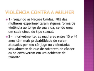  1 - Segundo as Nações Unidas, 70% das
mulheres experimentaram alguma forma de
violência ao longo de sua vida, sendo uma
em cada cinco do tipo sexual.
 2 - Incrivelmente, as mulheres entre 15 e 44
anos têm mais probabilidade de serem
atacadas por seu cônjuge ou violentadas
sexualmente do que de sofrerem de câncer
ou se envolverem em um acidente de
trânsito.
 
