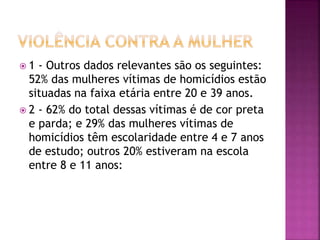  1 - Outros dados relevantes são os seguintes:
52% das mulheres vítimas de homicídios estão
situadas na faixa etária entre 20 e 39 anos.
 2 - 62% do total dessas vítimas é de cor preta
e parda; e 29% das mulheres vítimas de
homicídios têm escolaridade entre 4 e 7 anos
de estudo; outros 20% estiveram na escola
entre 8 e 11 anos:
 