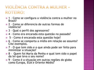  1 – Como se configura a violência contra a mulher no
Brasil?
 2 – Como se diferencia de outras formas de
violência?
 3 – Qual o perfil dos agressores?
 4 – Como era encarada esta questão no passado?
 5 - Como é encarada esta questão hoje?
 6 – Como se comporta a mídia em relação ao assunto?
Cite exemplos.
 7 – O que tem sido e o que ainda pode ser feito para
minimizar a situação?
 8 – Quem foi Maria da Penha e qual tem sido o papel
da lei que leva o seu nome?
 9 – Como é a situação em outras regiões do globo
como Europa, EUA e Oriente Médio?
 