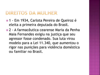  1 - Em 1934, Carlota Pereira de Queiroz é
eleita a primeira deputada do Brasil.
 2 - A farmacêutica cearense Maria da Penha
Maia Fernandes exigiu na justiça que seu
agressor fosse condenado. Sua luta virou
modelo para a Lei 11.340, que aumentou o
rigor nas punições para violência doméstica
ou familiar no Brasil.
 