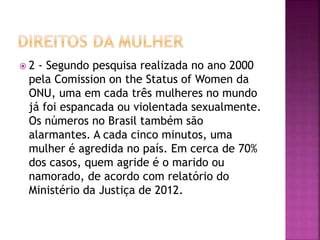  2 - Segundo pesquisa realizada no ano 2000
pela Comission on the Status of Women da
ONU, uma em cada três mulheres no mundo
já foi espancada ou violentada sexualmente.
Os números no Brasil também são
alarmantes. A cada cinco minutos, uma
mulher é agredida no país. Em cerca de 70%
dos casos, quem agride é o marido ou
namorado, de acordo com relatório do
Ministério da Justiça de 2012.
 