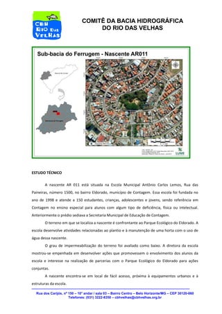 Rua dos Carijós, nº 150 – 10° andar / sala 03 – Bairro Centro – Belo Horizonte/MG – CEP 30120-060 
Telefones: (031) 3222-8350 – cbhvelhas@cbhvelhas.org.br 
COMITÊ DA BACIA HIDROGRÁFICA 
DO RIO DAS VELHAS 
ESTUDO TÉCNICO 
A nascente AR 011 está situada na Escola Municipal Antônio Carlos Lemos, Rua das 
Paineiras, número 1500, no bairro Eldorado, município de Contagem. Essa escola foi fundada no 
ano de 1998 e atende a 150 estudantes, crianças, adolescentes e jovens, sendo referência em 
Contagem no ensino especial para alunos com algum tipo de deficiência, física ou intelectual. 
Anteriormente o prédio sediava a Secretaria Municipal de Educação de Contagem. 
O terreno em que se localiza a nascente é confrontante ao Parque Ecológico do Eldorado. A 
escola desenvolve atividades relacionadas ao plantio e à manutenção de uma horta com o uso de 
água dessa nascente. 
O grau de impermeabilização do terreno foi avaliado como baixo. A diretora da escola 
mostrou-se empenhada em desenvolver ações que promovessem o envolvimento dos alunos da 
escola e interesse na realização de parcerias com o Parque Ecológico do Eldorado para ações 
conjuntas. 
A nascente encontra-se em local de fácil acesso, próxima à equipamentos urbanos e à 
estruturas da escola. 
 