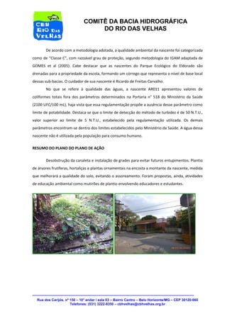 Rua dos Carijós, nº 150 – 10° andar / sala 03 – Bairro Centro – Belo Horizonte/MG – CEP 30120-060 
Telefones: (031) 3222-8350 – cbhvelhas@cbhvelhas.org.br 
COMITÊ DA BACIA HIDROGRÁFICA 
DO RIO DAS VELHAS 
De acordo com a metodologia adotada, a qualidade ambiental da nascente foi categorizada 
como de “Classe C”, com razoável grau de proteção, segundo metodologia do IGAM adaptada de 
GOMES et al (2005). Cabe destacar que as nascentes do Parque Ecológico do Eldorado são 
drenadas para a propriedade da escola, formando um córrego que representa o nível de base local 
dessas sub-bacias. O cuidador de sua nascente é Ricardo de Freitas Carvalho. 
No que se refere à qualidade das águas, a nascente AR011 apresentou valores de 
coliformes totais fora dos parâmetros determinados na Portaria n° 518 do Ministério da Saúde 
(2100 UFC/100 mL), haja vista que essa regulamentação propõe a ausência desse parâmetro como 
limite de potabilidade. Destaca-se que o limite de detecção do método de turbidez é de 50 N.T.U., 
valor superior ao limite de 5 N.T.U., estabelecido pela regulamentação utilizada. Os demais 
parâmetros encontram-se dentro dos limites estabelecidos pelo Ministério da Saúde. A água dessa 
nascente não é utilizada pela população para consumo humano. 
RESUMO DO PLANO DO PLANO DE AÇÃO 
Desobstrução da canaleta e instalação de grades para evitar futuros entupimentos. Plantio 
de árvores frutíferas, hortaliças e plantas ornamentais na encosta a montante da nascente, medida 
que melhorará a qualidade do solo, evitando o assoreamento. Foram propostas, ainda, atividades 
de educação ambiental como mutirões de plantio envolvendo educadores e estudantes. 

