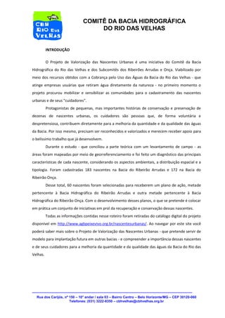 Rua dos Carijós, nº 150 – 10° andar / sala 03 – Bairro Centro – Belo Horizonte/MG – CEP 30120-060 
Telefones: (031) 3222-8350 – cbhvelhas@cbhvelhas.org.br 
COMITÊ DA BACIA HIDROGRÁFICA 
DO RIO DAS VELHAS 
INTRODUÇÃO 
O Projeto de Valorização das Nascentes Urbanas é uma iniciativa do Comitê da Bacia 
Hidrográfica do Rio das Velhas e dos Subcomitês dos Ribeirões Arrudas e Onça. Viabilizado por 
meio dos recursos obtidos com a Cobrança pelo Uso das Águas da Bacia do Rio das Velhas - que 
atinge empresas usuárias que retiram água diretamente da natureza - no primeiro momento o 
projeto procurou mobilizar e sensibilizar as comunidades para o cadastramento das nascentes 
urbanas e de seus "cuidadores”. 
Protagonistas de pequenas, mas importantes histórias de conservação e preservação de 
dezenas de nascentes urbanas, os cuidadores são pessoas que, de forma voluntária e 
despretensiosa, contribuem diretamente para a melhoria da quantidade e da qualidade das águas 
da Bacia. Por isso mesmo, precisam ser reconhecidos e valorizados e merecem receber apoio para 
o belíssimo trabalho que já desenvolvem. 
Durante o estudo - que conciliou a parte teórica com um levantamento de campo - as 
áreas foram mapeadas por meio de georreferenciamento e foi feito um diagnóstico das principais 
características de cada nascente, considerando os aspectos ambientais, a distribuição espacial e a 
tipologia. Foram cadastradas 183 nascentes na Bacia do Ribeirão Arrudas e 172 na Bacia do 
Ribeirão Onça. 
Desse total, 60 nascentes foram selecionadas para receberem um plano de ação, metade 
pertencente à Bacia Hidrográfica do Ribeirão Arrudas e outra metade pertencente à Bacia 
Hidrográfica do Ribeirão Onça. Com o desenvolvimento desses planos, o que se pretende é colocar 
em prática um conjunto de iniciativas em prol da recuperação e conservação dessas nascentes. 
Todas as informações contidas nesse roteiro foram retiradas do catálogo digital do projeto 
disponível em http://www.agbpeixevivo.org.br/nascentesurbanas/. Ao navegar por este site você 
poderá saber mais sobre o Projeto de Valorização das Nascentes Urbanas - que pretende servir de 
modelo para implantação futura em outras bacias - e compreender a importância dessas nascentes 
e de seus cuidadores para a melhoria da quantidade e da qualidade das águas da Bacia do Rio das 
Velhas. 
 