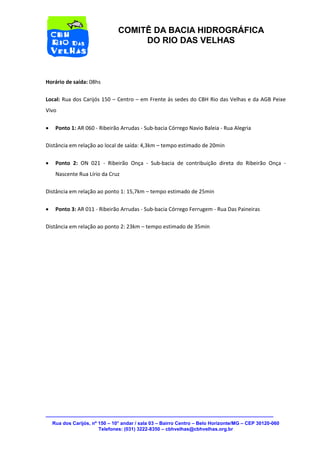 Rua dos Carijós, nº 150 – 10° andar / sala 03 – Bairro Centro – Belo Horizonte/MG – CEP 30120-060 
Telefones: (031) 3222-8350 – cbhvelhas@cbhvelhas.org.br 
COMITÊ DA BACIA HIDROGRÁFICA 
DO RIO DAS VELHAS 
Horário de saída: 08hs 
Local: Rua dos Carijós 150 – Centro – em Frente às sedes do CBH Rio das Velhas e da AGB Peixe 
Vivo 
 Ponto 1: AR 060 - Ribeirão Arrudas - Sub-bacia Córrego Navio Baleia - Rua Alegria 
Distância em relação ao local de saída: 4,3km – tempo estimado de 20min 
 Ponto 2: ON 021 - Ribeirão Onça - Sub-bacia de contribuição direta do Ribeirão Onça - 
Nascente Rua Lírio da Cruz 
Distância em relação ao ponto 1: 15,7km – tempo estimado de 25min 
 Ponto 3: AR 011 - Ribeirão Arrudas - Sub-bacia Córrego Ferrugem - Rua Das Paineiras 
Distância em relação ao ponto 2: 23km – tempo estimado de 35min 
 