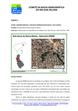 Rua dos Carijós, nº 150 – 10° andar / sala 03 – Bairro Centro – Belo Horizonte/MG – CEP 30120-060 
Telefones: (031) 3222-8350 – cbhvelhas@cbhvelhas.org.br 
COMITÊ DA BACIA HIDROGRÁFICA 
DO RIO DAS VELHAS 
PONTO 1 
AR 060 - RIBEIRÃO ARRUDAS - SUB-BACIA CÓRREGO NAVIO BALEIA - RUA ALEGRIA 
Cuidador: Ernesto Soares da Conceição (Sr. Nonô) 
Endereço: Endereço para correspondência: Rua Alegria, 164 - Bairro Paraíso - Belo Horizonte – MG 
ESTUDO TÉCNICO 
A nascente AR060 encontra-se localizada na rua Alegria, 164, no Bairro Pompéia, em Belo 
Horizonte, em uma área recuperada e é preservada por uma referência na comunidade local, 
Ernesto Soares da Conceição, conhecido como “Seu Nonô” que há anos realiza diversas 
intervenções na bacia. Trata-se de uma figura emblemática reconhecida pela comunidade que 
transformou toda a realidade de uma área e que desenvolve inúmeras ações para a melhoria 
ambiental na área. 
Dentre as ações implantadas, merecem destaque a criação de uma rede de esgoto 
condominial, que captou os efluentes das residências que despejavam diretamente no córrego na 
 