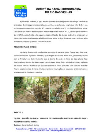 Rua dos Carijós, nº 150 – 10° andar / sala 03 – Bairro Centro – Belo Horizonte/MG – CEP 30120-060 
Telefones: (031) 3222-8350 – cbhvelhas@cbhvelhas.org.br 
COMITÊ DA BACIA HIDROGRÁFICA 
DO RIO DAS VELHAS 
A pedido do cuidador, a água de uma cisterna localizada próxima ao córrego também foi 
analisada e dentre os parâmetros analisados, verificou-se a alteração no pH, cujo valor de 5,44 não 
encontra-se compreendido entre 6 e 9,5 estabelecido pela Portaria n° 518 do Ministério da Saúde. 
Destaca-se que o limite de detecção do método de turbidez é de 50 N.T.U., valor superior ao limite 
de 5 N.T.U., estabelecido pela regulamentação utilizada. Os demais parâmetros encontram-se 
dentro dos limites estabelecidos pelo Ministério da Saúde. A água dessa nascente é utilizada pelos 
moradores para usos que não o consumo humano. 
RESUMO DO PLANO DE AÇÃO 
Instalação de uma rede condominial, por meio de parceria com a Copasa, para direcionar 
os lançamentos de esgoto da vizinhança que atingem a nascente. Além disso, propõe-se parceria 
com a Prefeitura de Belo Horizonte para o desvio de parte do fluxo de água pluvial hoje 
direcionado ao córrego dos Joões para o córrego Navio Baleia. Outra atividade prevista é o plantio 
de árvores nativas e frutíferas que possuem sistema de raízes profundo, com o intuito de evitar 
futuros deslizamentos de terra. O plano também inclui ações de educação ambiental com o 
envolvimento de familiares e vizinhos. 
PONTO 2 
ON 021 - RIBEIRÃO DO ONÇA - SUB-BACIA DE CONTRIBUIÇÃO DIRETA DO RIBEIRÃO ONÇA - 
NASCENTE RUA LÍRIO DA CRUZ 
Cuidador: Itamar de Paula Santos 
 