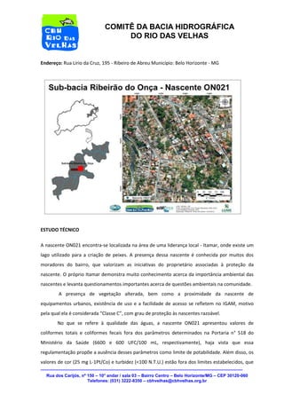 Rua dos Carijós, nº 150 – 10° andar / sala 03 – Bairro Centro – Belo Horizonte/MG – CEP 30120-060 
Telefones: (031) 3222-8350 – cbhvelhas@cbhvelhas.org.br 
COMITÊ DA BACIA HIDROGRÁFICA 
DO RIO DAS VELHAS 
Endereço: Rua Lírio da Cruz, 195 - Ribeiro de Abreu Município: Belo Horizonte - MG 
ESTUDO TÉCNICO 
A nascente ON021 encontra-se localizada na área de uma liderança local - Itamar, onde existe um 
lago utilizado para a criação de peixes. A presença dessa nascente é conhecida por muitos dos 
moradores do bairro, que valorizam as iniciativas do proprietário associadas à proteção da 
nascente. O próprio Itamar demonstra muito conhecimento acerca da importância ambiental das 
nascentes e levanta questionamentos importantes acerca de questões ambientais na comunidade. 
A presença de vegetação alterada, bem como a proximidade da nascente de 
equipamentos urbanos, existência de uso e a facilidade de acesso se refletem no IGAM, motivo 
pela qual ela é considerada “Classe C”, com grau de proteção às nascentes razoável. 
No que se refere à qualidade das águas, a nascente ON021 apresentou valores de 
coliformes totais e coliformes fecais fora dos parâmetros determinados na Portaria n° 518 do 
Ministério da Saúde (6600 e 600 UFC/100 mL, respectivamente), haja vista que essa 
regulamentação propõe a ausência desses parâmetros como limite de potabilidade. Além disso, os 
valores de cor (25 mg L-1Pt/Co) e turbidez (<100 N.T.U.) estão fora dos limites estabelecidos, que 
 