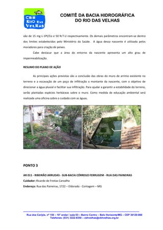 Rua dos Carijós, nº 150 – 10° andar / sala 03 – Bairro Centro – Belo Horizonte/MG – CEP 30120-060 
Telefones: (031) 3222-8350 – cbhvelhas@cbhvelhas.org.br 
COMITÊ DA BACIA HIDROGRÁFICA 
DO RIO DAS VELHAS 
são de 15 mg L-1Pt/Co e 50 N.T.U respectivamente. Os demais parâmetros encontram-se dentro 
dos limites estabelecidos pelo Ministério da Saúde. A água dessa nascente é utilizada pelos 
moradores para criação de peixes. 
Cabe destacar que a área do entorno da nascente apresenta um alto grau de 
impermeabilização. 
RESUMO DO PLANO DE AÇÃO 
As principais ações previstas são a conclusão das obras do muro de arrimo existente no 
terreno e a escavação de um poço de infiltração a montante da nascente, com o objetivo de 
direcionar a água pluvial e facilitar sua infiltração. Para ajudar a garantir a estabilidade do terreno, 
serão plantadas espécies herbáceas sobre o muro. Como medida de educação ambiental será 
realizada uma oficina sobre o cuidado com as águas. 
PONTO 3 
AR 011 - RIBEIRÃO ARRUDAS - SUB-BACIA CÓRREGO FERRUGEM - RUA DAS PAINEIRAS 
Cuidador: Ricardo de Freitas Carvalho 
Endereço: Rua das Paineiras, 1722 – Eldorado - Contagem – MG 
 