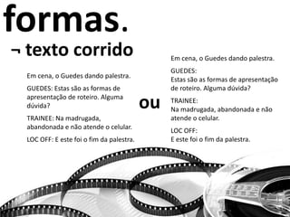 formas.
¬ texto corrido
Em cena, o Guedes dando palestra.
GUEDES: Estas são as formas de
apresentação de roteiro. Alguma
dúvida?
TRAINEE: Na madrugada,
abandonada e não atende o celular.
LOC OFF: E este foi o fim da palestra.
ou
Em cena, o Guedes dando palestra.
GUEDES:
Estas são as formas de apresentação
de roteiro. Alguma dúvida?
TRAINEE:
Na madrugada, abandonada e não
atende o celular.
LOC OFF:
E este foi o fim da palestra.
 