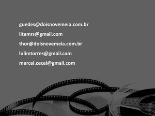 guedes@doisnovemeia.com.br
litamrs@gmail.com
thor@doisnovemeia.com.br
lulimtorres@gmail.com
marcel.cecel@gmail.com
 