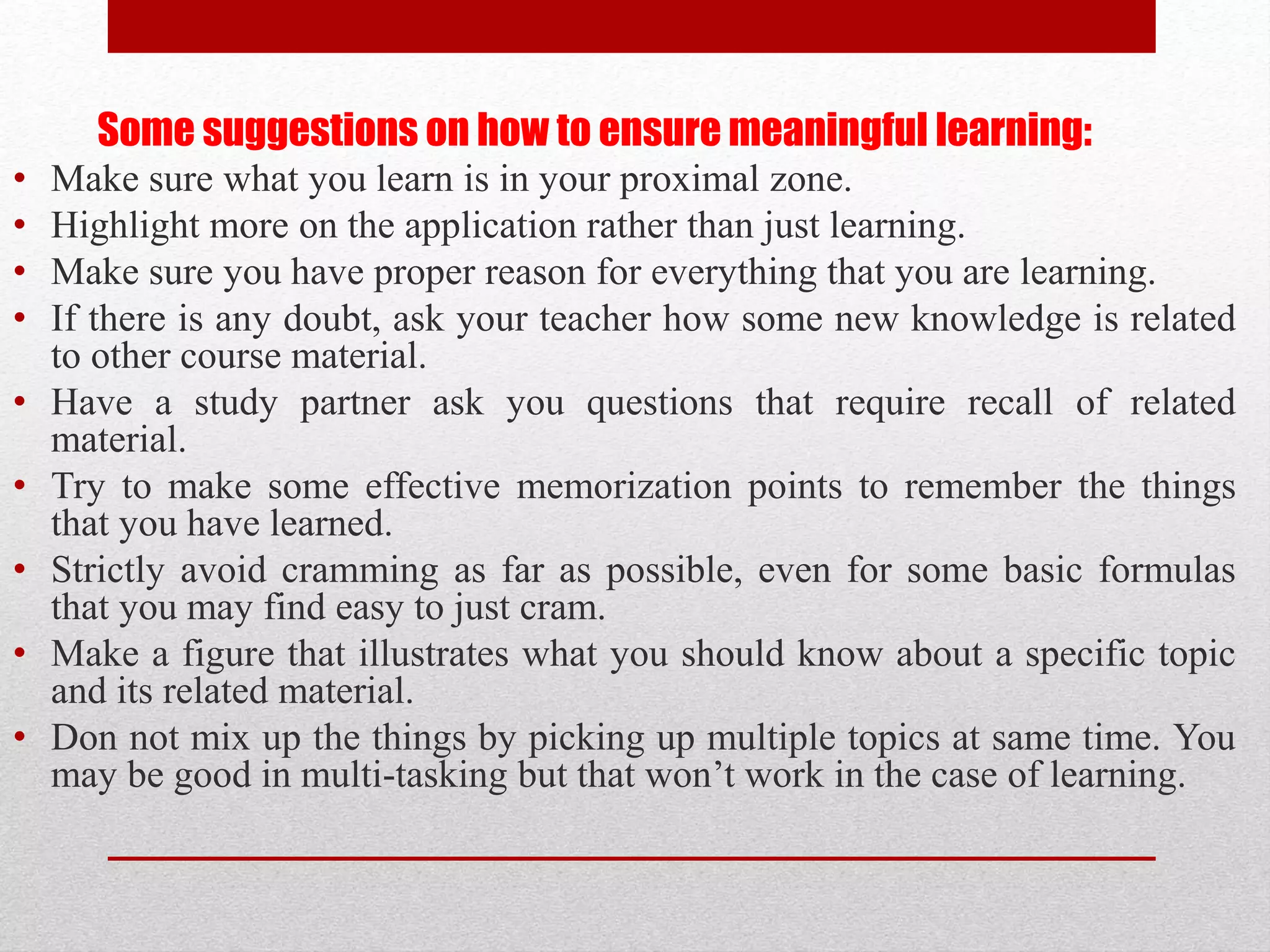 Some suggestions on how to ensure meaningful learning:
• Make sure what you learn is in your proximal zone.
• Highlight more on the application rather than just learning.
• Make sure you have proper reason for everything that you are learning.
• If there is any doubt, ask your teacher how some new knowledge is related
to other course material.
• Have a study partner ask you questions that require recall of related
material.
• Try to make some effective memorization points to remember the things
that you have learned.
• Strictly avoid cramming as far as possible, even for some basic formulas
that you may find easy to just cram.
• Make a figure that illustrates what you should know about a specific topic
and its related material.
• Don not mix up the things by picking up multiple topics at same time. You
may be good in multi-tasking but that won’t work in the case of learning.
 
