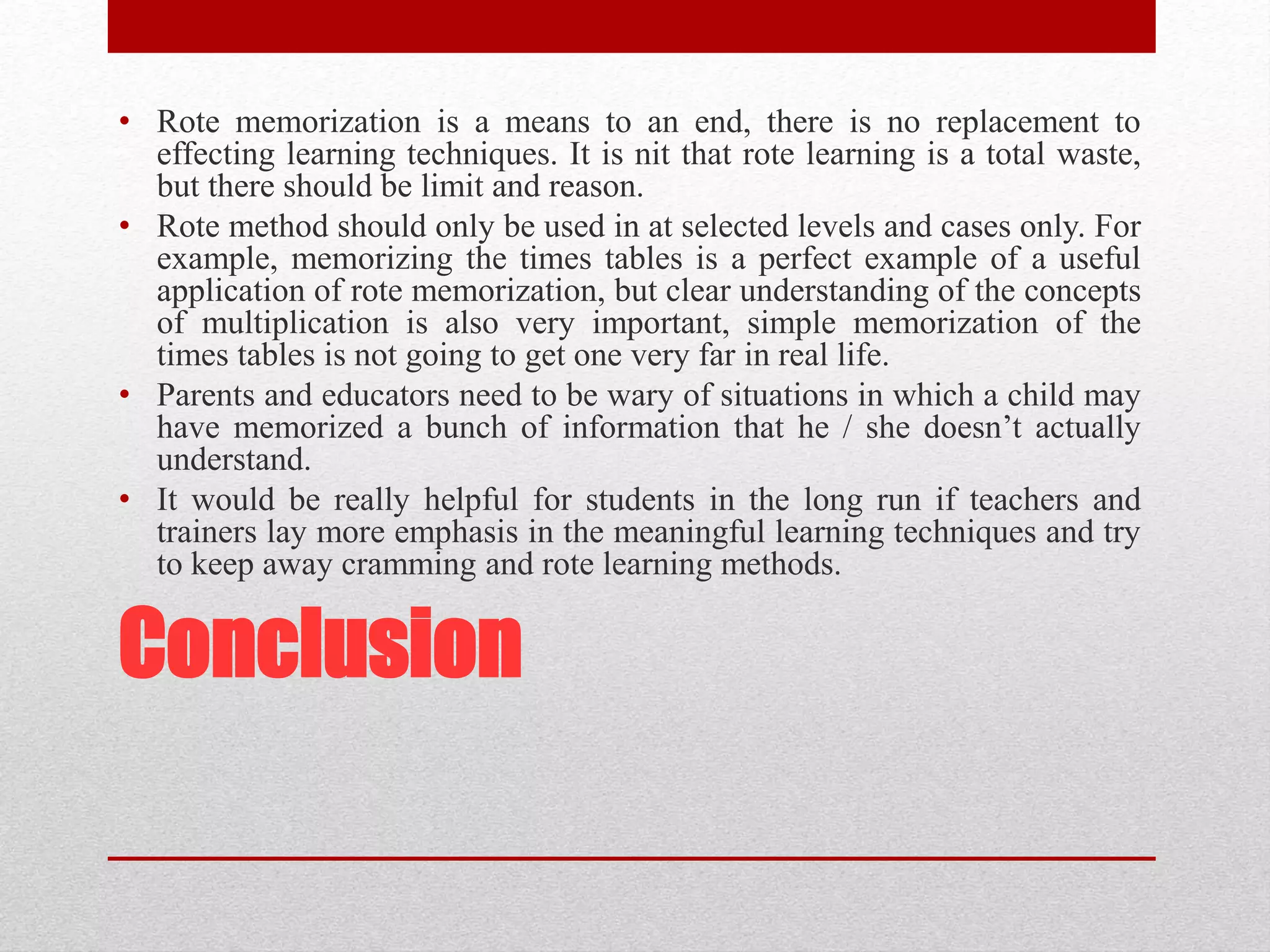 Conclusion
• Rote memorization is a means to an end, there is no replacement to
effecting learning techniques. It is nit that rote learning is a total waste,
but there should be limit and reason.
• Rote method should only be used in at selected levels and cases only. For
example, memorizing the times tables is a perfect example of a useful
application of rote memorization, but clear understanding of the concepts
of multiplication is also very important, simple memorization of the
times tables is not going to get one very far in real life.
• Parents and educators need to be wary of situations in which a child may
have memorized a bunch of information that he / she doesn’t actually
understand.
• It would be really helpful for students in the long run if teachers and
trainers lay more emphasis in the meaningful learning techniques and try
to keep away cramming and rote learning methods.
 