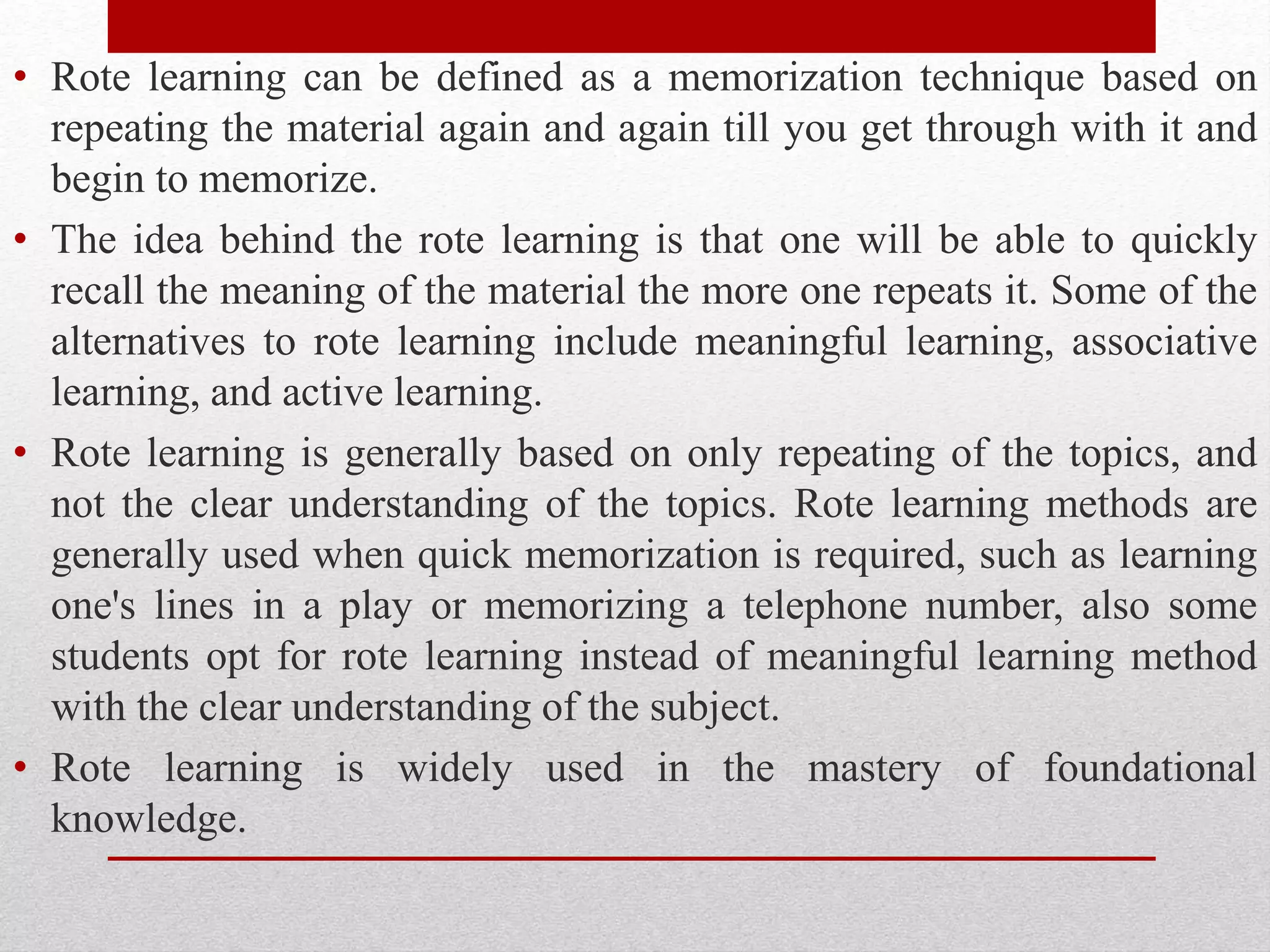• Rote learning can be defined as a memorization technique based on
repeating the material again and again till you get through with it and
begin to memorize.
• The idea behind the rote learning is that one will be able to quickly
recall the meaning of the material the more one repeats it. Some of the
alternatives to rote learning include meaningful learning, associative
learning, and active learning.
• Rote learning is generally based on only repeating of the topics, and
not the clear understanding of the topics. Rote learning methods are
generally used when quick memorization is required, such as learning
one's lines in a play or memorizing a telephone number, also some
students opt for rote learning instead of meaningful learning method
with the clear understanding of the subject.
• Rote learning is widely used in the mastery of foundational
knowledge.
 