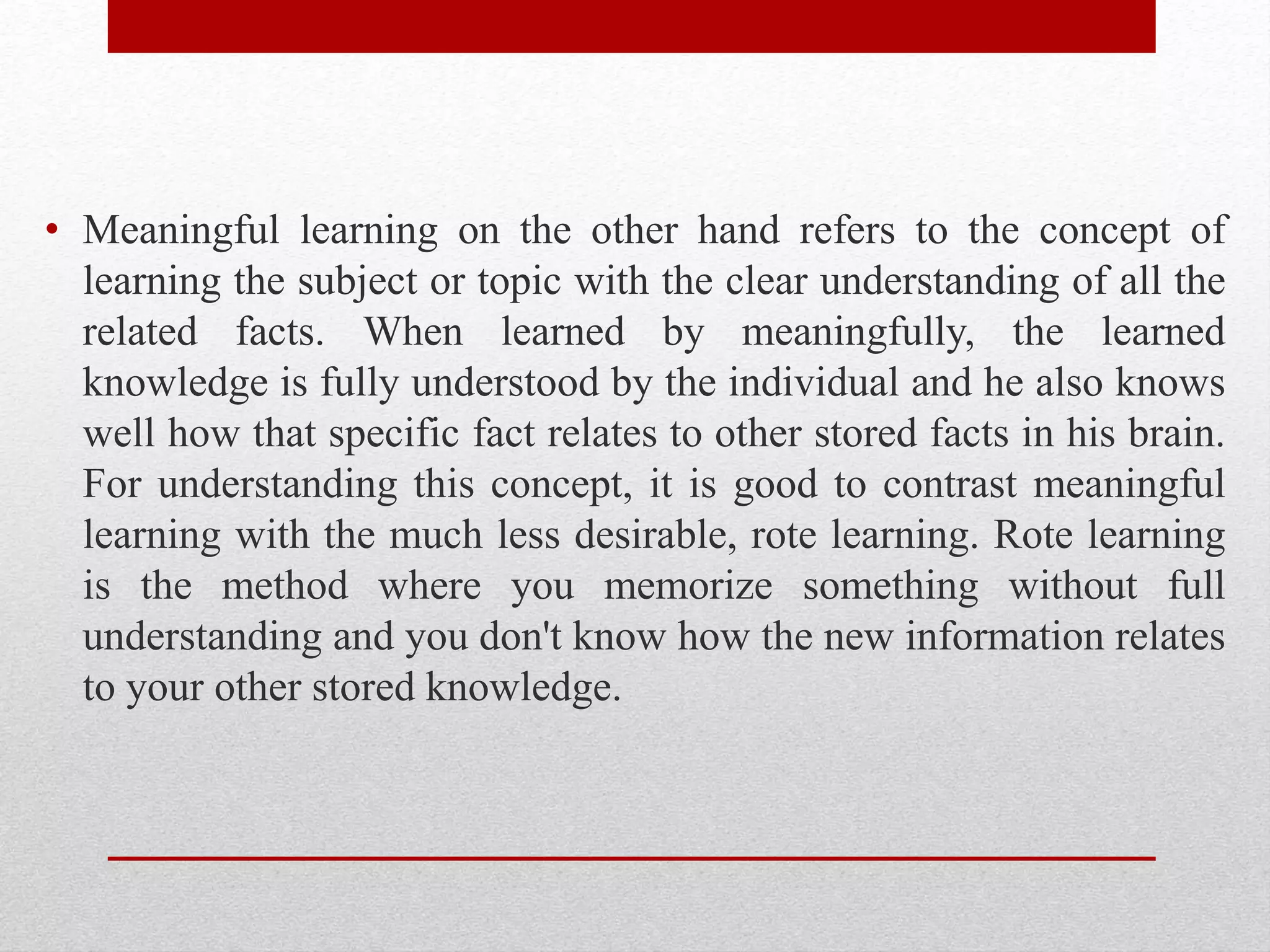 • Meaningful learning on the other hand refers to the concept of
learning the subject or topic with the clear understanding of all the
related facts. When learned by meaningfully, the learned
knowledge is fully understood by the individual and he also knows
well how that specific fact relates to other stored facts in his brain.
For understanding this concept, it is good to contrast meaningful
learning with the much less desirable, rote learning. Rote learning
is the method where you memorize something without full
understanding and you don't know how the new information relates
to your other stored knowledge.
 