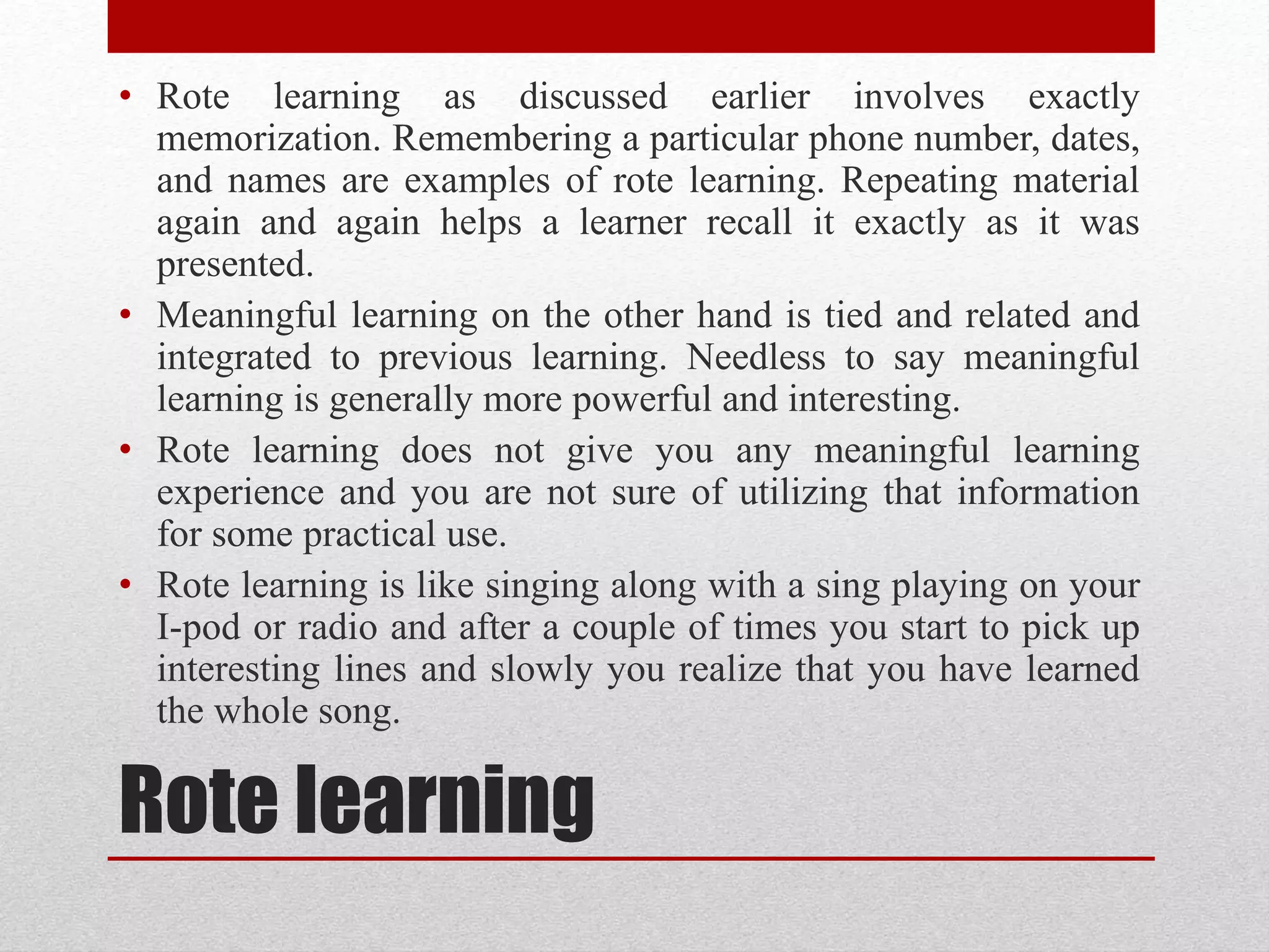 Rote learning
• Rote learning as discussed earlier involves exactly
memorization. Remembering a particular phone number, dates,
and names are examples of rote learning. Repeating material
again and again helps a learner recall it exactly as it was
presented.
• Meaningful learning on the other hand is tied and related and
integrated to previous learning. Needless to say meaningful
learning is generally more powerful and interesting.
• Rote learning does not give you any meaningful learning
experience and you are not sure of utilizing that information
for some practical use.
• Rote learning is like singing along with a sing playing on your
I-pod or radio and after a couple of times you start to pick up
interesting lines and slowly you realize that you have learned
the whole song.
 
