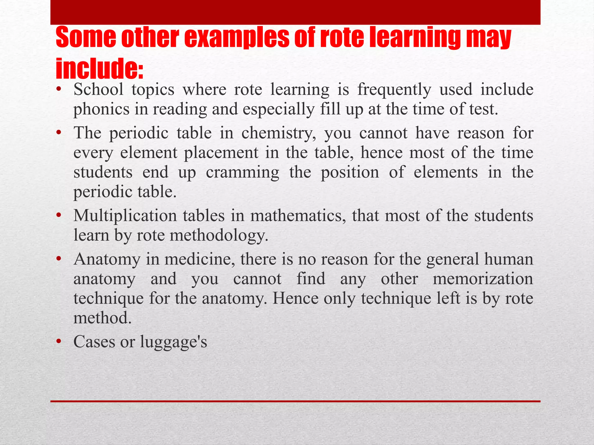Some other examples of rote learning may
include:
• School topics where rote learning is frequently used include
phonics in reading and especially fill up at the time of test.
• The periodic table in chemistry, you cannot have reason for
every element placement in the table, hence most of the time
students end up cramming the position of elements in the
periodic table.
• Multiplication tables in mathematics, that most of the students
learn by rote methodology.
• Anatomy in medicine, there is no reason for the general human
anatomy and you cannot find any other memorization
technique for the anatomy. Hence only technique left is by rote
method.
• Cases or luggage's
 